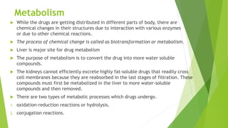 Metabolism
 While the drugs are getting distributed in different parts of body, there are
chemical changes in their structures due to interaction with various enzymes
or due to other chemical reactions.
 The process of chemical change is called as biotransformation or metabolism.
 Liver is major site for drug metabolism
 The purpose of metabolism is to convert the drug into more water soluble
compounds.
 The kidneys cannot efficiently excrete highly fat-soluble drugs that readily cross
cell membranes because they are reabsorbed in the last stages of filtration. These
compounds must first be metabolized in the liver to more water-soluble
compounds and then removed.
 There are two types of metabolic processes which drugs undergo.
1. oxidation-reduction reactions or hydrolysis.
2. conjugation reactions.
 