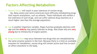 Factors Affecting Metabolism
1. Genetic factor will result in poor tolerance of certain drugs.
Eg. Many asians and native americans have difficulty metabolizing drugs
that require acetylation, such as ethanol. These individuals will exhibit a
low tolerance of such drugs, and can suffer adverse drug reactions at a
much higher rate than the average population.
 Age is another important variable, Organ function gradually declines with
age and the elderly may poorly tolerate to drugs. Also those who are very
young due to immaturity of organs system.
 Drug interactions may occur between two drugs that are metabolized by
the same enzyme systems in the liver. Because there is a limit on available
enzymes for metabolism, excess drug will remain active and free to exert
an effect elsewhere in the body.
 