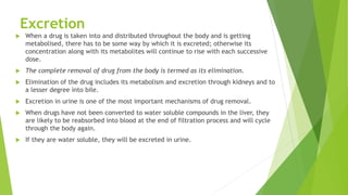 Excretion
 When a drug is taken into and distributed throughout the body and is getting
metabolised, there has to be some way by which it is excreted; otherwise its
concentration along with its metabolites will continue to rise with each successive
dose.
 The complete removal of drug from the body is termed as its elimination.
 Elimination of the drug includes its metabolism and excretion through kidneys and to
a lesser degree into bile.
 Excretion in urine is one of the most important mechanisms of drug removal.
 When drugs have not been converted to water soluble compounds in the liver, they
are likely to be reabsorbed into blood at the end of filtration process and will cycle
through the body again.
 If they are water soluble, they will be excreted in urine.
 