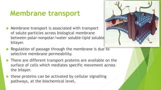 Membrane transport
 Membrane transport is associated with transport
of solute particles across biological membrane
between polar-nonpolar/water soluble-lipid soluble
bilayer.
 Regulation of passage through the membrane is due to
selective membrane permeability.
 There are different transport proteins are available on the
surface of cells which mediates specific movement across
the bilayer.
 these proteins can be activated by cellular signalling
pathways, at the biochemical level,
 