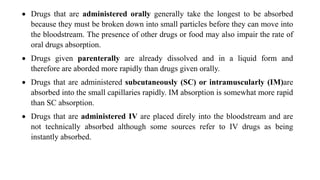  Drugs that are administered orally generally take the longest to be absorbed
because they must be broken down into small particles before they can move into
the bloodstream. The presence of other drugs or food may also impair the rate of
oral drugs absorption.
 Drugs given parenterally are already dissolved and in a liquid form and
therefore are aborded more rapidly than drugs given orally.
 Drugs that are administered subcutaneously (SC) or intramuscularly (IM)are
absorbed into the small capillaries rapidly. IM absorption is somewhat more rapid
than SC absorption.
 Drugs that are administered IV are placed direly into the bloodstream and are
not technically absorbed although some sources refer to IV drugs as being
instantly absorbed.
 