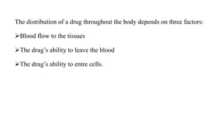 The distribution of a drug throughout the body depends on three factors:
Blood flow to the tissues
The drug’s ability to leave the blood
The drug’s ability to entre cells.
 