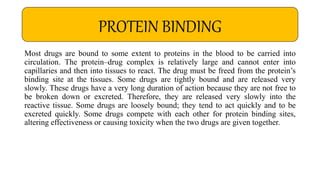 Most drugs are bound to some extent to proteins in the blood to be carried into
circulation. The protein–drug complex is relatively large and cannot enter into
capillaries and then into tissues to react. The drug must be freed from the protein’s
binding site at the tissues. Some drugs are tightly bound and are released very
slowly. These drugs have a very long duration of action because they are not free to
be broken down or excreted. Therefore, they are released very slowly into the
reactive tissue. Some drugs are loosely bound; they tend to act quickly and to be
excreted quickly. Some drugs compete with each other for protein binding sites,
altering effectiveness or causing toxicity when the two drugs are given together.
PROTEIN BINDING
 