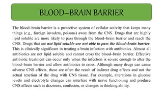 The blood–brain barrier is a protective system of cellular activity that keeps many
things (e.g., foreign invaders, poisons) away from the CNS. Drugs that are highly
lipid soluble are more likely to pass through the blood–brain barrier and reach the
CNS. Drugs that are not lipid soluble are not able to pass the blood–brain barrier.
This is clinically significant in treating a brain infection with antibiotics. Almost all
antibiotics are not lipid soluble and cannot cross the blood–brain barrier. Effective
antibiotic treatment can occur only when the infection is severe enough to alter the
blood–brain barrier and allow antibiotics to cross. Although many drugs can cause
adverse CNS effects, these are often the result of indirect drug effects and not the
actual reaction of the drug with CNS tissue. For example, alterations in glucose
levels and electrolyte changes can interfere with nerve functioning and produce
CNS effects such as dizziness, confusion, or changes in thinking ability.
BLOOD–BRAIN BARRIER
 