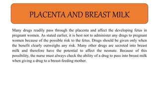 Many drugs readily pass through the placenta and affect the developing fetus in
pregnant women. As stated earlier, it is best not to administer any drugs to pregnant
women because of the possible risk to the fetus. Drugs should be given only when
the benefit clearly outweighs any risk. Many other drugs are secreted into breast
milk and therefore have the potential to affect the neonate. Because of this
possibility, the nurse must always check the ability of a drug to pass into breast milk
when giving a drug to a breast-feeding mother.
PLACENTA AND BREAST MILK
 