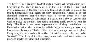 The body is well prepared to deal with a myriad of foreign chemicals.
Enzymes in the liver, in many cells, in the lining of the GI tract, and
even circulating in the body detoxify foreign chemicals to protect the
fragile homeostasis that keeps the body functioning. Almost all of the
chemical reactions that the body uses to convert drugs and other
chemicals into nontoxic substances are based on a few processes that
work to make the chemical less active and more easily excreted from the
body. The liver is the most important site of drug metabolism, or
biotransformation, the process by which drugs are changed into new,
less active chemicals. Think of the liver as a sewage treatment plant.
Everything that is absorbed from the GI tract first enters the liver to be
“treated.” The liver detoxifies many chemicals and uses others to
produce needed enzymes and structures.
 