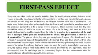 Drugs that are taken orally are usually absorbed from the small intestine directly into the portal
venous system (the blood vessels that flow through the liver on their way back to the heart). Aspirin
and alcohol are two drugs that are known to be absorbed from the lower end of the stomach. The
portal veins deliver these absorbed molecules into the liver, which immediately transforms most of
the chemicals delivered to it by a series of liver enzymes. These enzymes break the drug into
metabolites, some of which are active and cause effects in the body, and some of which are
deactivated and can be readily excreted from the body. As a result, a large percentage of the oral
dose is destroyed at this point and never reaches the tissues. This phenomenon is known as the
first-pass effect. The portion of the drug that gets through the first-pass effect is delivered to the
circulatory system for transport throughout the body Injected drugs and drugs absorbed from sites
other than the GI tract undergo a similar biotransformation when they pass through the liver. Because
some of the active drug already has had a chance to reach the reactive tissues before reaching the
liver, the injected drug is often more effective at a lower dose than the oral equivalent. Thus, the
recommended dose for oral drugs can be considerably higher than the recommended dose for
parenteral drugs, taking the first-pass effect into account.
FIRST-PASS EFFECT
 