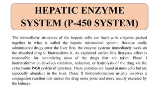 The intracellular structures of the hepatic cells are lined with enzymes packed
together in what is called the hepatic microsomal system. Because orally
administered drugs enter the liver first, the enzyme systems immediately work on
the absorbed drug to biotransform it. As explained earlier, this first-pass effect is
responsible for neutralizing most of the drugs that are taken. Phase I
biotransformation involves oxidation, reduction, or hydrolysis of the drug via the
cytochrome P450 system of enzymes. These enzymes are found in most cells but are
especially abundant in the liver. Phase II biotransformation usually involves a
conjugation reaction that makes the drug more polar and more readily excreted by
the kidneys.
HEPATIC ENZYME
SYSTEM (P-450 SYSTEM)
 