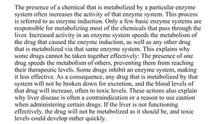 The presence of a chemical that is metabolized by a particular enzyme
system often increases the activity of that enzyme system. This process
is referred to as enzyme induction. Only a few basic enzyme systems are
responsible for metabolizing most of the chemicals that pass through the
liver. Increased activity in an enzyme system speeds the metabolism of
the drug that caused the enzyme induction, as well as any other drug
that is metabolized via that same enzyme system. This explains why
some drugs cannot be taken together effectively: The presence of one
drug speeds the metabolism of others, preventing them from reaching
their therapeutic levels. Some drugs inhibit an enzyme system, making
it less effective. As a consequence, any drug that is metabolized by that
system will not be broken down for excretion, and the blood levels of
that drug will increase, often to toxic levels. These actions also explain
why liver disease is often a contraindication or a reason to use caution
when administering certain drugs. If the liver is not functioning
effectively, the drug will not be metabolized as it should be, and toxic
levels could develop rather quickly.
 