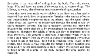 Excretion is the removal of a drug from the body. The skin, saliva,
lungs, bile, and feces are some of the routes used to excrete drugs. The
kidneys, however, play the most important role in drug excretion.
Drugs that have been made water soluble in the liver are often readily
excreted from the kidney by glomerular filtration—the passage of water
and water-soluble components from the plasma into the renal tubule.
Other drugs are secreted or reabsorbed through the renal tubule by
active transport systems. The active transport systems that move the
drug into the tubule often do so by exchanging it for acid or bicarbonate
molecules. Therefore, the acidity of urine can play an important role in
drug excretion. This concept is important to remember when trying to
clear a drug rapidly from the system or trying to understand why a drug
is being given at the usual dose but is reaching toxic levels in the
system. One should always consider the patient’s kidney function and
urine acidity before administering a drug. Kidney dysfunction can lead
to toxic levels of a drug in the body because the drug cannot be
excreted.
 