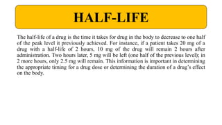 The half-life of a drug is the time it takes for drug in the body to decrease to one half
of the peak level it previously achieved. For instance, if a patient takes 20 mg of a
drug with a half-life of 2 hours, 10 mg of the drug will remain 2 hours after
administration. Two hours later, 5 mg will be left (one half of the previous level); in
2 more hours, only 2.5 mg will remain. This information is important in determining
the appropriate timing for a drug dose or determining the duration of a drug’s effect
on the body.
HALF-LIFE
 