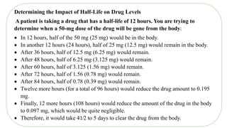 Determining the Impact of Half-Life on Drug Levels
A patient is taking a drug that has a half-life of 12 hours. You are trying to
determine when a 50-mg dose of the drug will be gone from the body:
 In 12 hours, half of the 50 mg (25 mg) would be in the body.
 In another 12 hours (24 hours), half of 25 mg (12.5 mg) would remain in the body.
 After 36 hours, half of 12.5 mg (6.25 mg) would remain.
 After 48 hours, half of 6.25 mg (3.125 mg) would remain.
 After 60 hours, half of 3.125 (1.56 mg) would remain.
 After 72 hours, half of 1.56 (0.78 mg) would remain.
 After 84 hours, half of 0.78 (0.39 mg) would remain.
 Twelve more hours (for a total of 96 hours) would reduce the drug amount to 0.195
mg.
 Finally, 12 more hours (108 hours) would reduce the amount of the drug in the body
to 0.097 mg, which would be quite negligible.
 Therefore, it would take 41⁄2 to 5 days to clear the drug from the body.
 