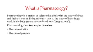 What is Pharmacology?
Pharmacology is a branch of science that deals with the study of drugs
and their actions on living systems - that is, the study of how drugs
work in the body (sometimes referred to as 'drug actions’).
Pharmacology has two major branches:
• Pharmacokinetics
• Pharmacodynamics
 
