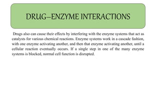 Drugs also can cause their effects by interfering with the enzyme systems that act as
catalysts for various chemical reactions. Enzyme systems work in a cascade fashion,
with one enzyme activating another, and then that enzyme activating another, until a
cellular reaction eventually occurs. If a single step in one of the many enzyme
systems is blocked, normal cell function is disrupted.
DRUG–ENZYME INTERACTIONS
 