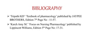 BIBLIOGRAPHY
 ‘Tripathi KD’ ‘Textbook of pharmacology’ published by JAYPEE
BROTHERS, Edition 7th Page No : 11-57.
 ‘Karch Amy M.’ ‘Focus on Nursing Pharmacology’ published by
Lippincott Williams, Edition 5th Page No: 17-31.
 
