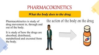 PHARMACOKINETICS
Pharmacokinetics is study of
drug movement in, through and
out of the body.
It is study of how the drugs are
absorbed, distributed,
metabolized and excreted from
the body.
What the body does to the drug.
 