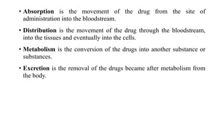 • Absorption is the movement of the drug from the site of
administration into the bloodstream.
• Distribution is the movement of the drug through the bloodstream,
into the tissues and eventually into the cells.
• Metabolism is the conversion of the drugs into another substance or
substances.
• Excretion is the removal of the drugs became after metabolism from
the body.
 