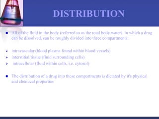 DISTRIBUTION
 All of the fluid in the body (referred to as the total body water), in which a drug
can be dissolved, can be roughly divided into three compartments:
 intravascular (blood plasma found within blood vessels)
 interstitial/tissue (fluid surrounding cells)
 intracellular (fluid within cells, i.e. cytosol)
 The distribution of a drug into these compartments is dictated by it's physical
and chemical properties
 