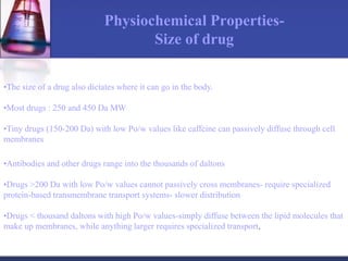 Physiochemical Properties-
Size of drug
•The size of a drug also dictates where it can go in the body.
•Most drugs : 250 and 450 Da MW
•Tiny drugs (150-200 Da) with low Po/w values like caffeine can passively diffuse through cell
membranes
•Antibodies and other drugs range into the thousands of daltons
•Drugs >200 Da with low Po/w values cannot passively cross membranes- require specialized
protein-based transmembrane transport systems- slower distribution
•Drugs < thousand daltons with high Po/w values-simply diffuse between the lipid molecules that
make up membranes, while anything larger requires specialized transport.
 