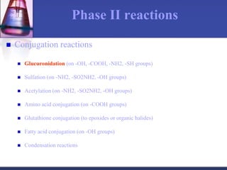 Phase II reactions
 Conjugation reactions
 Glucuronidation (on -OH, -COOH, -NH2, -SH groups)
 Sulfation (on -NH2, -SO2NH2, -OH groups)
 Acetylation (on -NH2, -SO2NH2, -OH groups)
 Amino acid conjugation (on -COOH groups)
 Glutathione conjugation (to epoxides or organic halides)
 Fatty acid conjugation (on -OH groups)
 Condensation reactions
 