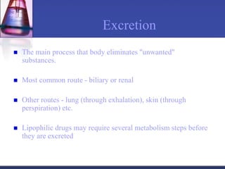 Excretion
 The main process that body eliminates "unwanted"
substances.
 Most common route - biliary or renal
 Other routes - lung (through exhalation), skin (through
perspiration) etc.
 Lipophilic drugs may require several metabolism steps before
they are excreted
 