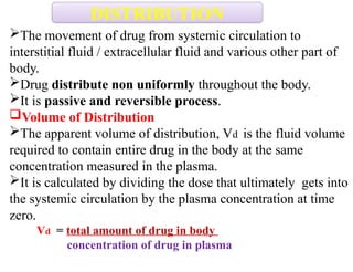 The movement of drug from systemic circulation to
interstitial fluid / extracellular fluid and various other part of
body.
Drug distribute non uniformly throughout the body.
It is passive and reversible process.
Volume of Distribution
The apparent volume of distribution, Vd is the fluid volume
required to contain entire drug in the body at the same
concentration measured in the plasma.
It is calculated by dividing the dose that ultimately gets into
the systemic circulation by the plasma concentration at time
zero.
Vd = total amount of drug in body
concentration of drug in plasma
DISTRIBUTION
 
