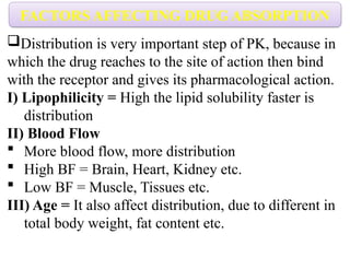 Distribution is very important step of PK, because in
which the drug reaches to the site of action then bind
with the receptor and gives its pharmacological action.
I) Lipophilicity = High the lipid solubility faster is
distribution
II) Blood Flow
 More blood flow, more distribution
 High BF = Brain, Heart, Kidney etc.
 Low BF = Muscle, Tissues etc.
III) Age = It also affect distribution, due to different in
total body weight, fat content etc.
FACTORS AFFECTING DRUG ABSORPTION
 