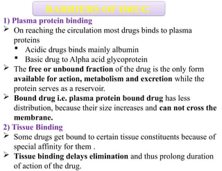 1) Plasma protein binding
 On reaching the circulation most drugs binds to plasma
proteins
 Acidic drugs binds mainly albumin
 Basic drug to Alpha acid glycoprotein
 The free or unbound fraction of the drug is the only form
available for action, metabolism and excretion while the
protein serves as a reservoir.
 Bound drug i.e. plasma protein bound drug has less
distribution, because their size increases and can not cross the
membrane.
2) Tissue Binding
 Some drugs get bound to certain tissue constituents because of
special affinity for them .
 Tissue binding delays elimination and thus prolong duration
of action of the drug.
BARRIERS OF DRUG
 