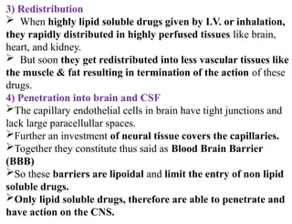 3) Redistribution
 When highly lipid soluble drugs given by I.V. or inhalation,
they rapidly distributed in highly perfused tissues like brain,
heart, and kidney.
 But soon they get redistributed into less vascular tissues like
the muscle & fat resulting in termination of the action of these
drugs.
4) Penetration into brain and CSF
The capillary endothelial cells in brain have tight junctions and
lack large paracellullar spaces.
Further an investment of neural tissue covers the capillaries.
Together they constitute thus said as Blood Brain Barrier
(BBB)
So these barriers are lipoidal and limit the entry of non lipid
soluble drugs.
Only lipid soluble drugs, therefore are able to penetrate and
have action on the CNS.
 
