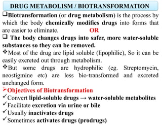 DRUG METABOLISM / BIOTRANSFORMATION
Biotransformation (or drug metabolism) is the process by
which the body chemically modifies drugs into forms that
are easier to eliminate. OR
 The body changes drugs into safer, more water-soluble
substances so they can be removed.
Most of the drug are lipid soluble (lipophilic), So it can be
easily excreted out through metabolism.
But some drugs are hydrophilic (eg. Streptomycin,
neostigmine etc) are less bio-transformed and excreted
unchanged form.
Objectives of Biotransformation
Convert lipid-soluble drugs → water-soluble metabolites
Facilitate excretion via urine or bile
Usually inactivates drugs
Sometimes activates drugs (prodrugs)
 