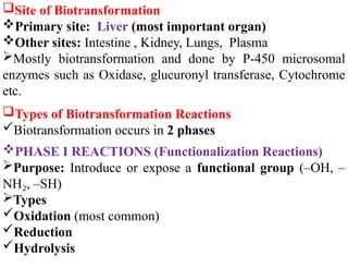 Site of Biotransformation
Primary site: Liver (most important organ)
Other sites: Intestine , Kidney, Lungs, Plasma
Mostly biotransformation and done by P-450 microsomal
enzymes such as Oxidase, glucuronyl transferase, Cytochrome
etc.
Types of Biotransformation Reactions
Biotransformation occurs in 2 phases
PHASE I REACTIONS (Functionalization Reactions)
Purpose: Introduce or expose a functional group (–OH, –
NH , –SH)
₂
Types
Oxidation (most common)
Reduction
Hydrolysis
 