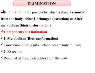 Elimination is the process by which a drug is removed
from the body, either Unchanged (excretion) or After
metabolism (biotransformation)
Components of Elimination
1. Metabolism (Biotransformation)
Conversion of drug into metabolites (mainly in liver)
2. Excretion
Removal of drug/metabolites from the body
ELIMINATION
 