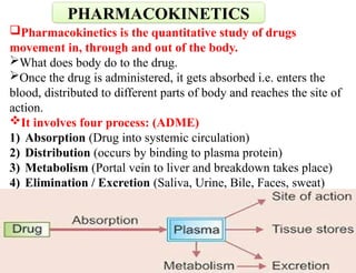 Pharmacokinetics is the quantitative study of drugs
movement in, through and out of the body.
What does body do to the drug.
Once the drug is administered, it gets absorbed i.e. enters the
blood, distributed to different parts of body and reaches the site of
action.
It involves four process: (ADME)
1) Absorption (Drug into systemic circulation)
2) Distribution (occurs by binding to plasma protein)
3) Metabolism (Portal vein to liver and breakdown takes place)
4) Elimination / Excretion (Saliva, Urine, Bile, Faces, sweat)
PHARMACOKINETICS
 