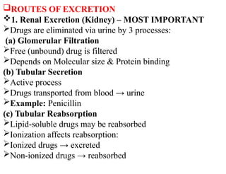 ROUTES OF EXCRETION
1. Renal Excretion (Kidney) – MOST IMPORTANT
Drugs are eliminated via urine by 3 processes:
(a) Glomerular Filtration
Free (unbound) drug is filtered
Depends on Molecular size & Protein binding
(b) Tubular Secretion
Active process
Drugs transported from blood → urine
Example: Penicillin
(c) Tubular Reabsorption
Lipid-soluble drugs may be reabsorbed
Ionization affects reabsorption:
Ionized drugs → excreted
Non-ionized drugs → reabsorbed
 