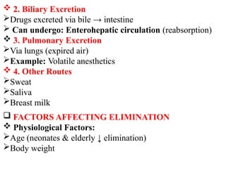  2. Biliary Excretion
Drugs excreted via bile → intestine
 Can undergo: Enterohepatic circulation (reabsorption)
 3. Pulmonary Excretion
Via lungs (expired air)
Example: Volatile anesthetics
 4. Other Routes
Sweat
Saliva
Breast milk
 FACTORS AFFECTING ELIMINATION
 Physiological Factors:
Age (neonates & elderly ↓ elimination)
Body weight
 