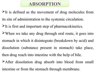 It is defined as the movement of drug molecules from
its site of administration to the systemic circulation.
It is first and important step of pharmacokinetics.
When we take any drug through oral route, it goes into
stomach in which it disintegrate (breakdown by acid) and
dissolution (substance present in stomach) take place,
then drug reach into intestine with the help of bile.
After dissolution drug absorb into blood from small
intestine or from the stomach through membrane.
ABSORPTION
 