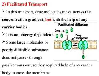 2) Facilitated Transport
 In this transport, drug molecules move across the
concentration gradient, but with the help of any
carrier bodies.
 It is not energy dependent.
 Some large molecules or
poorly diffusible substance
does not passes through
passive transport, so they required help of any carrier
body to cross the membrane.
 