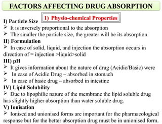 I) Particle Size
 It is inversely proportional to the absorption
 The smaller the particle size, the greater will be its absorption.
II) Formulation
 In case of solid, liquid, and injection the absorption occurs in
direction of = injection >liquid>solid
III) pH
 It gives information about the nature of drug (Acidic/Basic) were
 In case of Acidic Drug – absorbed in stomach
 In case of basic drug – absorbed in intestine
IV) Lipid Solubility
 Due to lipophilic nature of the membrane the lipid soluble drug
has slightly higher absorption than water soluble drug.
V) Ionisation
 Ionised and unionised forms are important for the pharmacological
response but for the better absorption drug must be in unionised form.
FACTORS AFFECTING DRUG ABSORPTION
1) Physio-chemical Properties
 