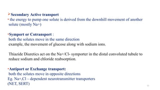Secondary Active transport
• the energy to pump one solute is derived from the downhill movement of another
solute (mostly Na+)
•Symport or Cotransport :
both the solutes move in the same direction
example, the movement of glucose along with sodium ions.
Thiazide Diuretics act on the Na+/Cl- symporter in the distal convoluted tubule to
reduce sodium and chloride reabsorption.
•Antiport or Exchange transport:
both the solutes move in opposite directions
Eg. Na+,Cl – dependent neurotransmitter transporters
(NET, SERT) 11
 