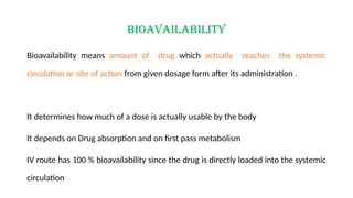 Bioavailability
Bioavailability means amount of drug which actually reaches the systemic
circulation or site of action from given dosage form after its administration .
It determines how much of a dose is actually usable by the body
It depends on Drug absorption and on first pass metabolism
IV route has 100 % bioavailability since the drug is directly loaded into the systemic
circulation
 