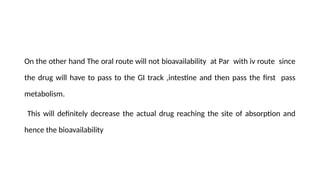 On the other hand The oral route will not bioavailability at Par with iv route since
the drug will have to pass to the GI track ,intestine and then pass the first pass
metabolism.
This will definitely decrease the actual drug reaching the site of absorption and
hence the bioavailability
 