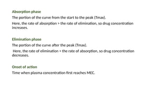 Absorption phase
The portion of the curve from the start to the peak (Tmax).
Here, the rate of absorption > the rate of elimination, so drug concentration
increases.
Elimination phase
The portion of the curve after the peak (Tmax).
Here, the rate of elimination > the rate of absorption, so drug concentration
decreases.
Onset of action
Time when plasma concentration first reaches MEC.
 