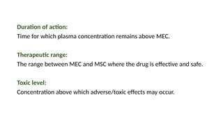 Duration of action:
Time for which plasma concentration remains above MEC.
Therapeutic range:
The range between MEC and MSC where the drug is effective and safe.
Toxic level:
Concentration above which adverse/toxic effects may occur.
 