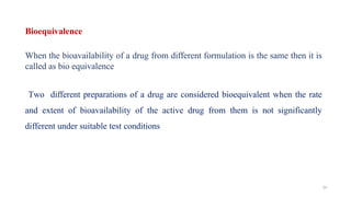 Bioequivalence
When the bioavailability of a drug from different formulation is the same then it is
called as bio equivalence
Two different preparations of a drug are considered bioequivalent when the rate
and extent of bioavailability of the active drug from them is not significantly
different under suitable test conditions
14
 
