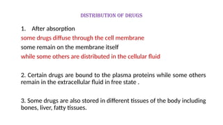 Distribution of drugs
1. After absorption
some drugs diffuse through the cell membrane
some remain on the membrane itself
while some others are distributed in the cellular fluid
2. Certain drugs are bound to the plasma proteins while some others
remain in the extracellular fluid in free state .
3. Some drugs are also stored in different tissues of the body including
bones, liver, fatty tissues.
 