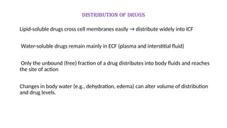 Distribution of drugs
Lipid-soluble drugs cross cell membranes easily → distribute widely into ICF
Water-soluble drugs remain mainly in ECF (plasma and interstitial fluid)
Only the unbound (free) fraction of a drug distributes into body fluids and reaches
the site of action
Changes in body water (e.g., dehydration, edema) can alter volume of distribution
and drug levels.
 