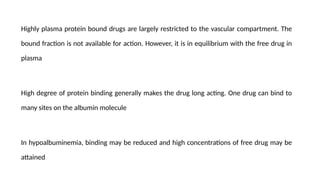 Highly plasma protein bound drugs are largely restricted to the vascular compartment. The
bound fraction is not available for action. However, it is in equilibrium with the free drug in
plasma
High degree of protein binding generally makes the drug long acting. One drug can bind to
many sites on the albumin molecule
In hypoalbuminemia, binding may be reduced and high concentrations of free drug may be
attained
 