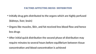 Factors affecting drugs distribution
• Initially drug gets distributed to the organs which are highly perfused
(kidneys, liver, brain)
• Organs like muscles, Skin, and fat received less blood flow and hence
less drugs
• After initial quick distribution the second phase of distribution may
require minutes to several hours before equilibrium between tissue
concentration and blood concentration is achieved
 