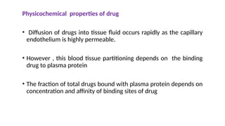 Physicochemical properties of drug
• Diffusion of drugs into tissue fluid occurs rapidly as the capillary
endothelium is highly permeable.
• However , this blood tissue partitioning depends on the binding
drug to plasma protein
• The fraction of total drugs bound with plasma protein depends on
concentration and affinity of binding sites of drug
 