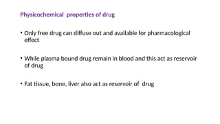 Physicochemical properties of drug
• Only free drug can diffuse out and available for pharmacological
effect
• While plasma bound drug remain in blood and this act as reservoir
of drug
• Fat tissue, bone, liver also act as reservoir of drug
 